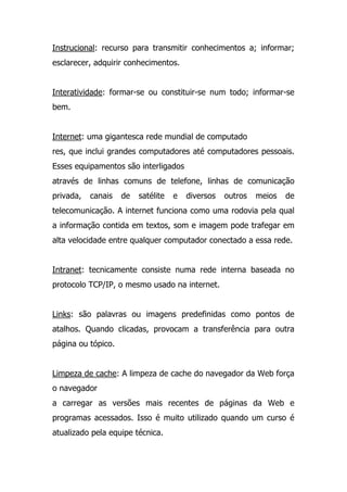 Instrucional: recurso para transmitir conhecimentos a; informar;
esclarecer, adquirir conhecimentos.
Interatividade: formar-se ou constituir-se num todo; informar-se
bem.
Internet: uma gigantesca rede mundial de computado
res, que inclui grandes computadores até computadores pessoais.
Esses equipamentos são interligados
através de linhas comuns de telefone, linhas de comunicação
privada, canais de satélite e diversos outros meios de
telecomunicação. A internet funciona como uma rodovia pela qual
a informação contida em textos, som e imagem pode trafegar em
alta velocidade entre qualquer computador conectado a essa rede.
Intranet: tecnicamente consiste numa rede interna baseada no
protocolo TCP/IP, o mesmo usado na internet.
Links: são palavras ou imagens predefinidas como pontos de
atalhos. Quando clicadas, provocam a transferência para outra
página ou tópico.
Limpeza de cache: A limpeza de cache do navegador da Web força
o navegador
a carregar as versões mais recentes de páginas da Web e
programas acessados. Isso é muito utilizado quando um curso é
atualizado pela equipe técnica.
 