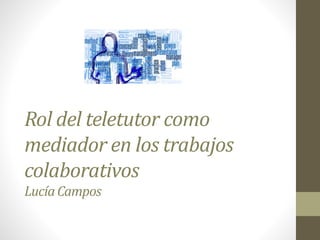 Rol del teletutor como
mediador en los trabajos
colaborativos
LucíaCampos
 