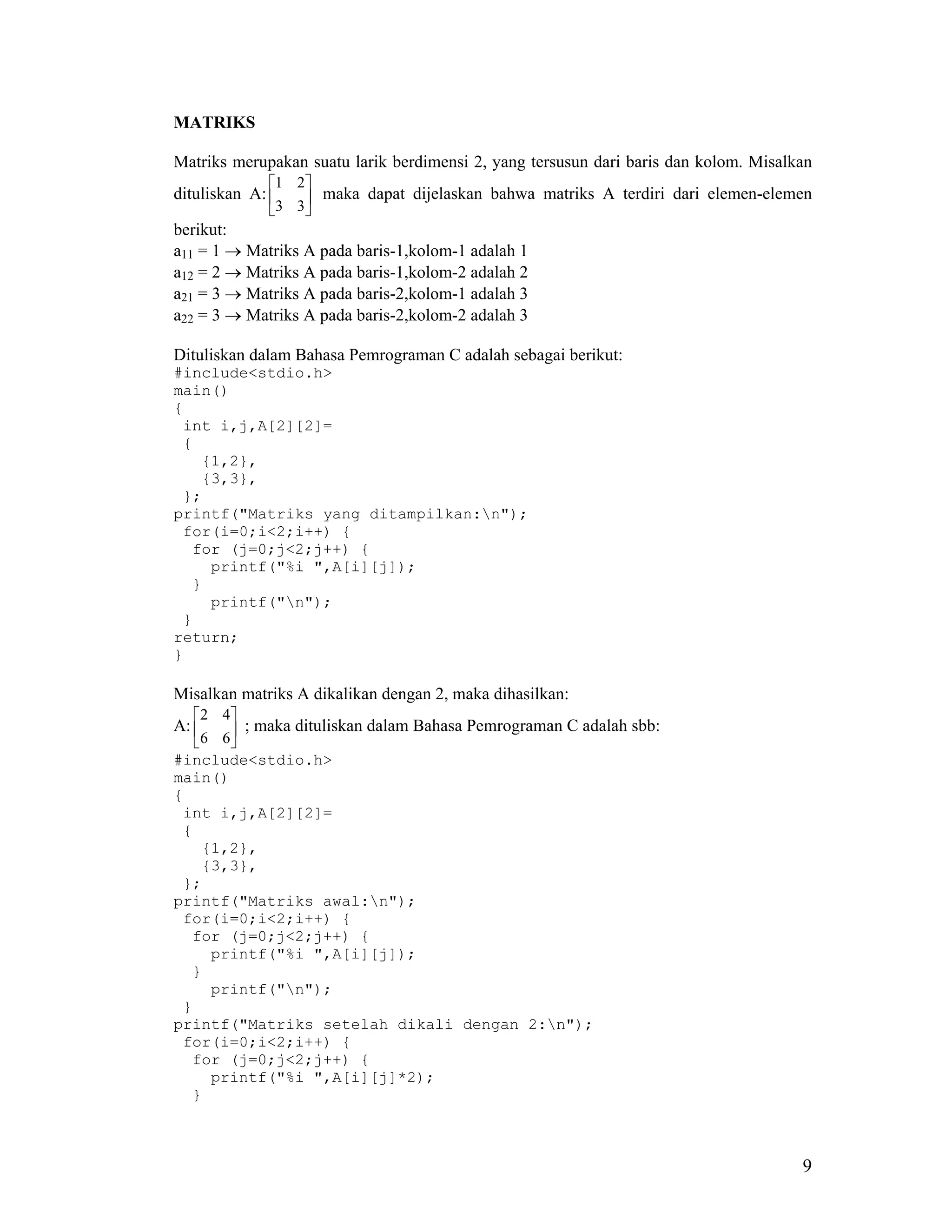 MATRIKS

Matriks merupakan suatu larik berdimensi 2, yang tersusun dari baris dan kolom. Misalkan
             1 2
dituliskan A:     maka dapat dijelaskan bahwa matriks A terdiri dari elemen-elemen
              3 3
berikut:
a11 = 1 → Matriks A pada baris-1,kolom-1 adalah 1
a12 = 2 → Matriks A pada baris-1,kolom-2 adalah 2
a21 = 3 → Matriks A pada baris-2,kolom-1 adalah 3
a22 = 3 → Matriks A pada baris-2,kolom-2 adalah 3

Dituliskan dalam Bahasa Pemrograman C adalah sebagai berikut:
#include<stdio.h>
main()
{
 int i,j,A[2][2]=
 {
   {1,2},
   {3,3},
 };
printf("Matriks yang ditampilkan:n");
 for(i=0;i<2;i++) {
  for (j=0;j<2;j++) {
    printf("%i ",A[i][j]);
  }
    printf("n");
 }
return;
}

Misalkan matriks A dikalikan dengan 2, maka dihasilkan:
    2 4
A:      ; maka dituliskan dalam Bahasa Pemrograman C adalah sbb:
   6 6
#include<stdio.h>
main()
{
 int i,j,A[2][2]=
 {
     {1,2},
     {3,3},
 };
printf("Matriks awal:n");
 for(i=0;i<2;i++) {
  for (j=0;j<2;j++) {
      printf("%i ",A[i][j]);
  }
      printf("n");
 }
printf("Matriks setelah dikali dengan 2:n");
 for(i=0;i<2;i++) {
  for (j=0;j<2;j++) {
      printf("%i ",A[i][j]*2);
  }



                                                                                      9
 