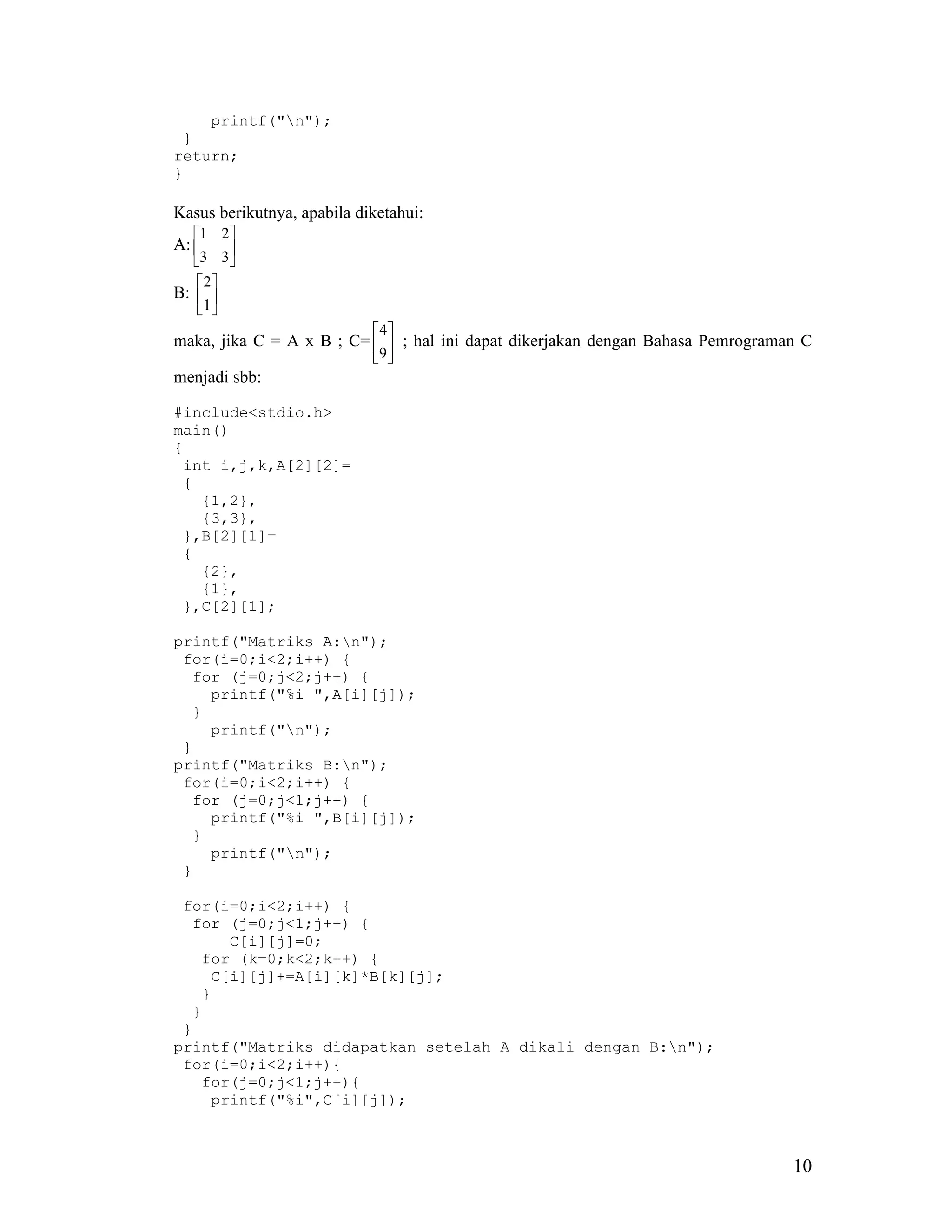 printf("n");
 }
return;
}

Kasus berikutnya, apabila diketahui:
   1 2
A:      
   3 3
     2
B:  
    1 
                             4
maka, jika C = A x B ; C=   ; hal ini dapat dikerjakan dengan Bahasa Pemrograman C
                          9 
menjadi sbb:

#include<stdio.h>
main()
{
 int i,j,k,A[2][2]=
 {
   {1,2},
   {3,3},
 },B[2][1]=
 {
   {2},
   {1},
 },C[2][1];

printf("Matriks A:n");
 for(i=0;i<2;i++) {
  for (j=0;j<2;j++) {
    printf("%i ",A[i][j]);
  }
    printf("n");
 }
printf("Matriks B:n");
 for(i=0;i<2;i++) {
  for (j=0;j<1;j++) {
    printf("%i ",B[i][j]);
  }
    printf("n");
 }

 for(i=0;i<2;i++) {
  for (j=0;j<1;j++) {
      C[i][j]=0;
   for (k=0;k<2;k++) {
    C[i][j]+=A[i][k]*B[k][j];
   }
  }
 }
printf("Matriks didapatkan setelah A dikali dengan B:n");
 for(i=0;i<2;i++){
   for(j=0;j<1;j++){
    printf("%i",C[i][j]);



                                                                                 10
 