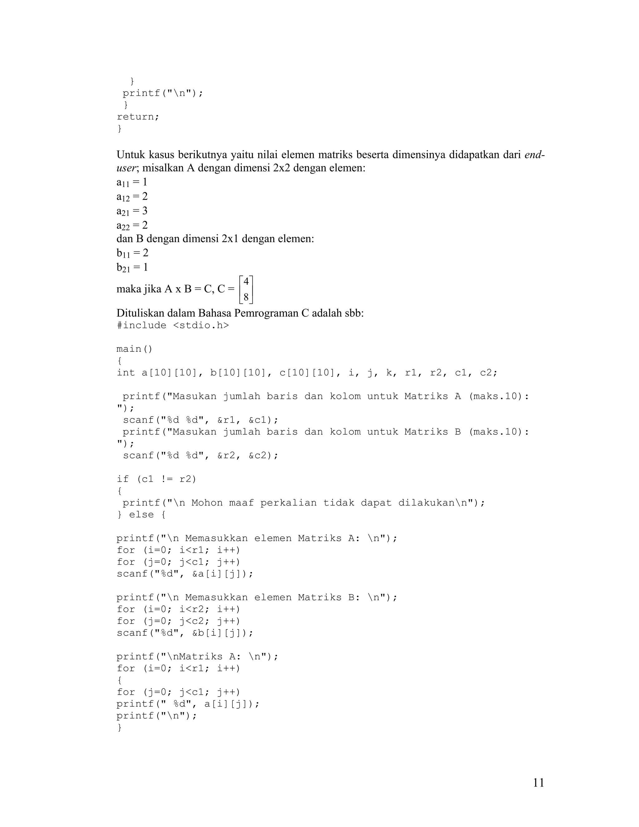 }
 printf("n");
 }
return;
}

Untuk kasus berikutnya yaitu nilai elemen matriks beserta dimensinya didapatkan dari end-
user; misalkan A dengan dimensi 2x2 dengan elemen:
a11 = 1
a12 = 2
a21 = 3
a22 = 2
dan B dengan dimensi 2x1 dengan elemen:
b11 = 2
b21 = 1
                          4
maka jika A x B = C, C =  
                         8 
Dituliskan dalam Bahasa Pemrograman C adalah sbb:
#include <stdio.h>

main()
{
int a[10][10], b[10][10], c[10][10], i, j, k, r1, r2, c1, c2;

 printf("Masukan jumlah baris dan kolom untuk Matriks A (maks.10):
");
 scanf("%d %d", &r1, &c1);
 printf("Masukan jumlah baris dan kolom untuk Matriks B (maks.10):
");
 scanf("%d %d", &r2, &c2);

if (c1 != r2)
{
 printf("n Mohon maaf perkalian tidak dapat dilakukann");
} else {

printf("n Memasukkan elemen Matriks A: n");
for (i=0; i<r1; i++)
for (j=0; j<c1; j++)
scanf("%d", &a[i][j]);

printf("n Memasukkan elemen Matriks B: n");
for (i=0; i<r2; i++)
for (j=0; j<c2; j++)
scanf("%d", &b[i][j]);

printf("nMatriks A: n");
for (i=0; i<r1; i++)
{
for (j=0; j<c1; j++)
printf(" %d", a[i][j]);
printf("n");
}




                                                                                      11
 