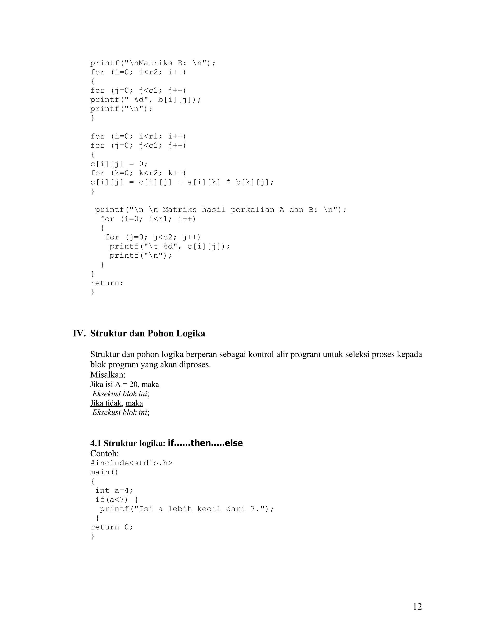 printf("nMatriks B: n");
   for (i=0; i<r2; i++)
   {
   for (j=0; j<c2; j++)
   printf(" %d", b[i][j]);
   printf("n");
   }

   for (i=0;     i<r1; i++)
   for (j=0;     j<c2; j++)
   {
   c[i][j] =     0;
   for (k=0;     k<r2; k++)
   c[i][j] =     c[i][j] + a[i][k] * b[k][j];
   }

    printf("n n Matriks hasil perkalian A dan B: n");
     for (i=0; i<r1; i++)
     {
      for (j=0; j<c2; j++)
       printf("t %d", c[i][j]);
       printf("n");
     }
   }
   return;
   }




IV. Struktur dan Pohon Logika

   Struktur dan pohon logika berperan sebagai kontrol alir program untuk seleksi proses kepada
   blok program yang akan diproses.
   Misalkan:
   Jika isi A = 20, maka
    Eksekusi blok ini;
   Jika tidak, maka
    Eksekusi blok ini;


   4.1 Struktur logika: if......then.....else
   Contoh:
   #include<stdio.h>
   main()
   {
    int a=4;
    if(a<7) {
     printf("Isi a lebih kecil dari 7.");
    }
   return 0;
   }




                                                                                           12
 