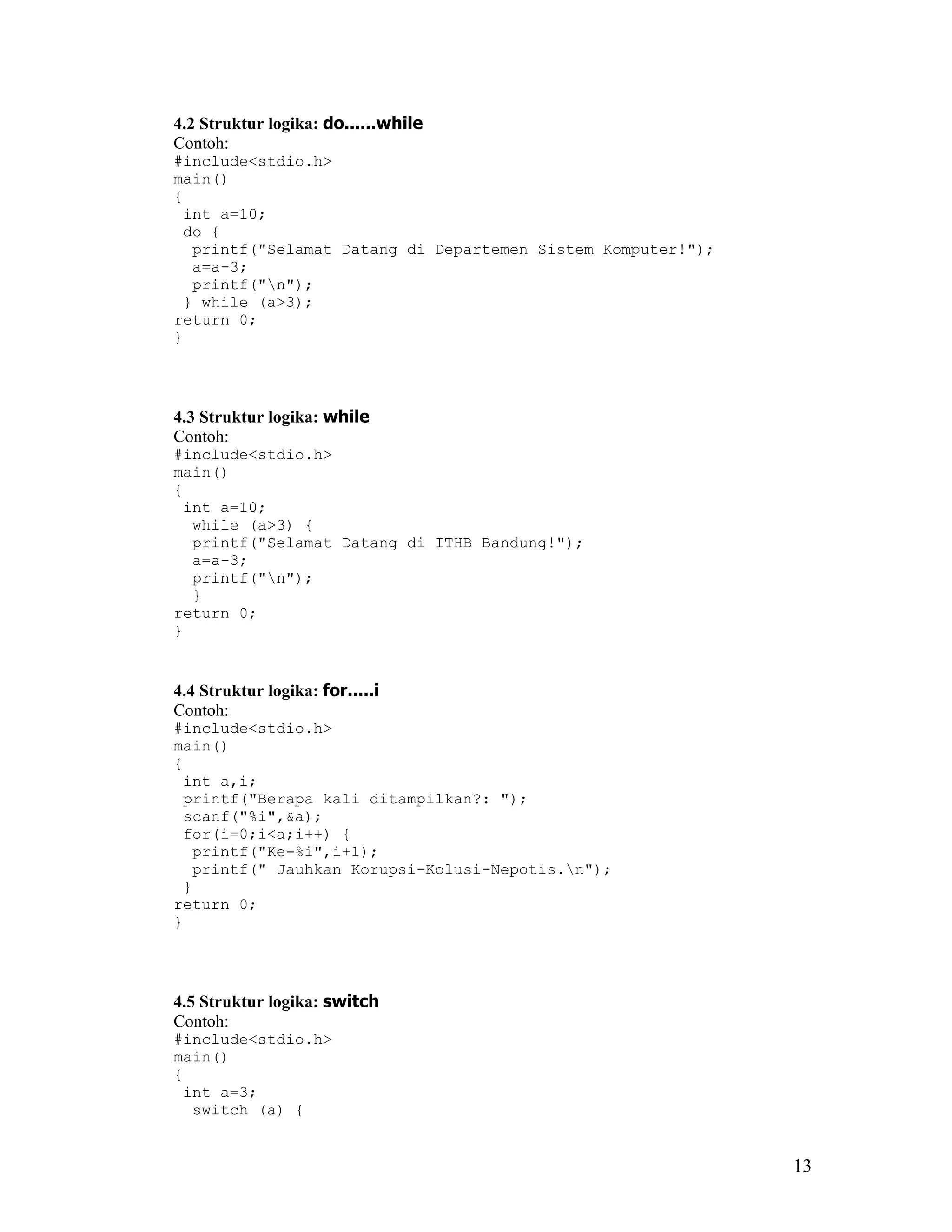 4.2 Struktur logika: do......while
Contoh:
#include<stdio.h>
main()
{
 int a=10;
 do {
  printf("Selamat Datang di Departemen Sistem Komputer!");
  a=a-3;
  printf("n");
 } while (a>3);
return 0;
}




4.3 Struktur logika: while
Contoh:
#include<stdio.h>
main()
{
 int a=10;
  while (a>3) {
  printf("Selamat Datang di ITHB Bandung!");
  a=a-3;
  printf("n");
  }
return 0;
}


4.4 Struktur logika: for.....i
Contoh:
#include<stdio.h>
main()
{
 int a,i;
 printf("Berapa kali ditampilkan?: ");
 scanf("%i",&a);
 for(i=0;i<a;i++) {
  printf("Ke-%i",i+1);
  printf(" Jauhkan Korupsi-Kolusi-Nepotis.n");
 }
return 0;
}




4.5 Struktur logika: switch
Contoh:
#include<stdio.h>
main()
{
 int a=3;
  switch (a) {


                                                             13
 