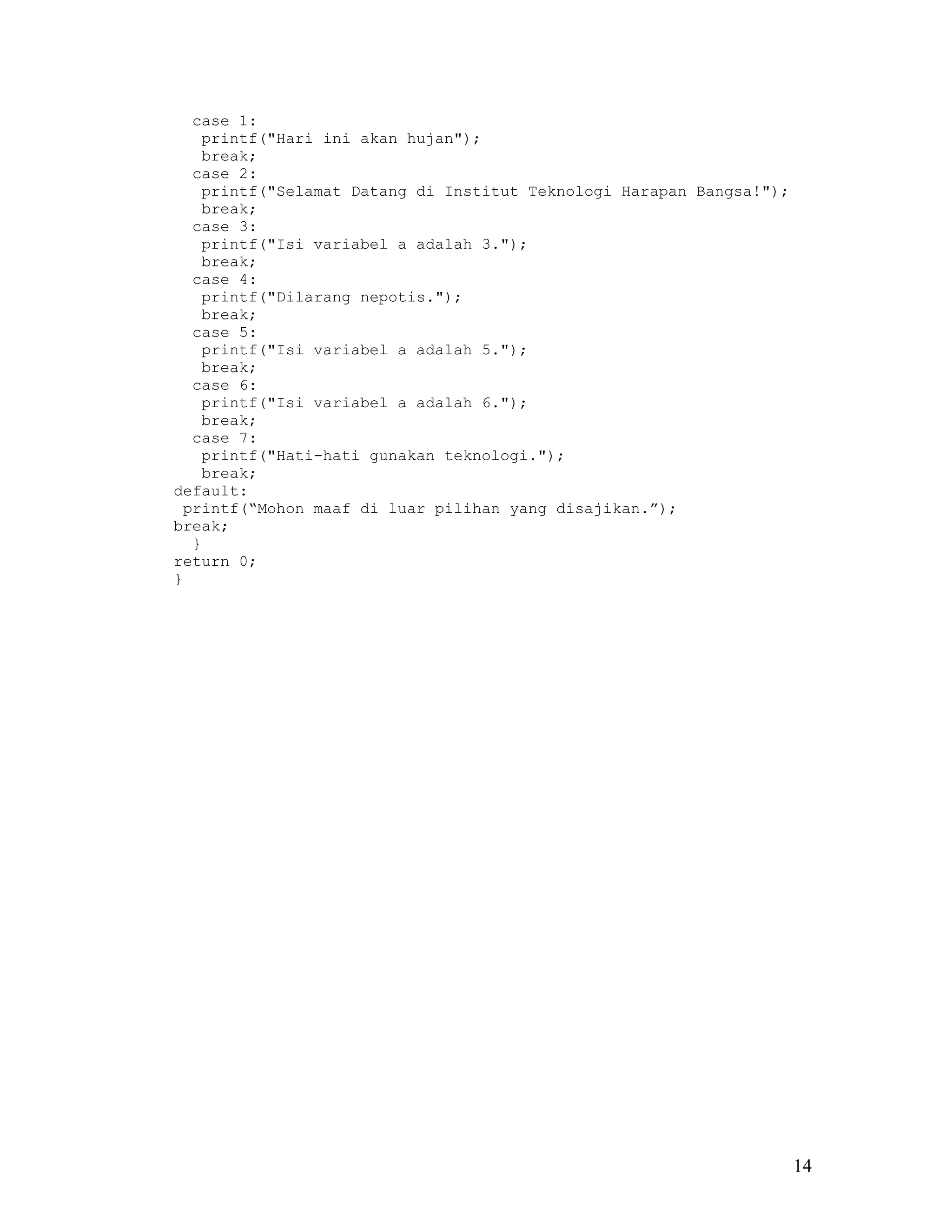 case 1:
   printf("Hari ini akan hujan");
   break;
  case 2:
   printf("Selamat Datang di Institut Teknologi Harapan Bangsa!");
   break;
  case 3:
   printf("Isi variabel a adalah 3.");
   break;
  case 4:
   printf("Dilarang nepotis.");
   break;
  case 5:
   printf("Isi variabel a adalah 5.");
   break;
  case 6:
   printf("Isi variabel a adalah 6.");
   break;
  case 7:
   printf("Hati-hati gunakan teknologi.");
   break;
default:
 printf(“Mohon maaf di luar pilihan yang disajikan.”);
break;
  }
return 0;
}




                                                                     14
 