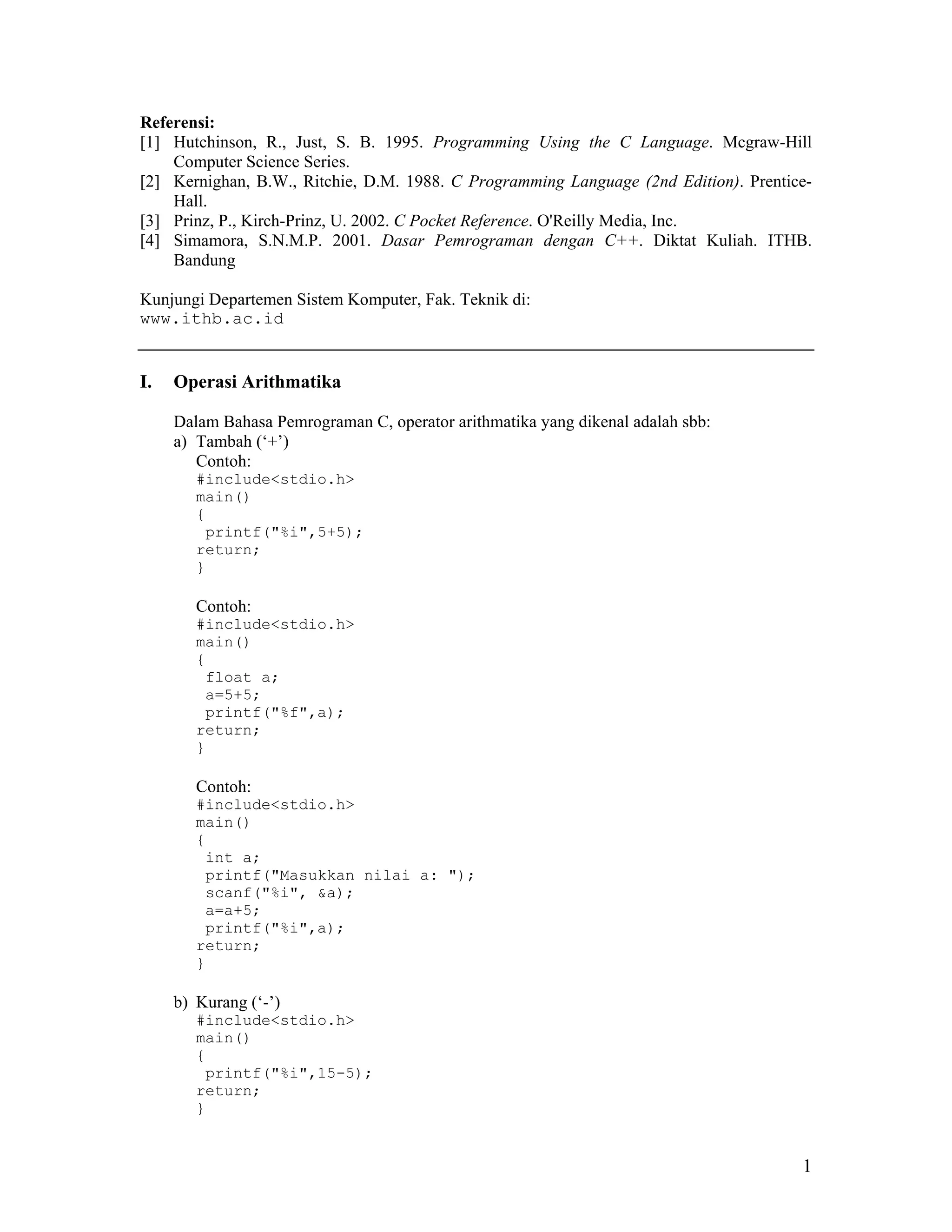 Referensi:
[1] Hutchinson, R., Just, S. B. 1995. Programming Using the C Language. Mcgraw-Hill
    Computer Science Series.
[2] Kernighan, B.W., Ritchie, D.M. 1988. C Programming Language (2nd Edition). Prentice-
    Hall.
[3] Prinz, P., Kirch-Prinz, U. 2002. C Pocket Reference. O'Reilly Media, Inc.
[4] Simamora, S.N.M.P. 2001. Dasar Pemrograman dengan C++. Diktat Kuliah. ITHB.
    Bandung

Kunjungi Departemen Sistem Komputer, Fak. Teknik di:
www.ithb.ac.id


I.   Operasi Arithmatika

     Dalam Bahasa Pemrograman C, operator arithmatika yang dikenal adalah sbb:
     a) Tambah (‘+’)
        Contoh:
        #include<stdio.h>
        main()
        {
         printf("%i",5+5);
        return;
        }

        Contoh:
        #include<stdio.h>
        main()
        {
         float a;
         a=5+5;
         printf("%f",a);
        return;
        }

        Contoh:
        #include<stdio.h>
        main()
        {
         int a;
         printf("Masukkan nilai a: ");
         scanf("%i", &a);
         a=a+5;
         printf("%i",a);
        return;
        }

     b) Kurang (‘-’)
        #include<stdio.h>
        main()
        {
         printf("%i",15-5);
        return;
        }


                                                                                      1
 