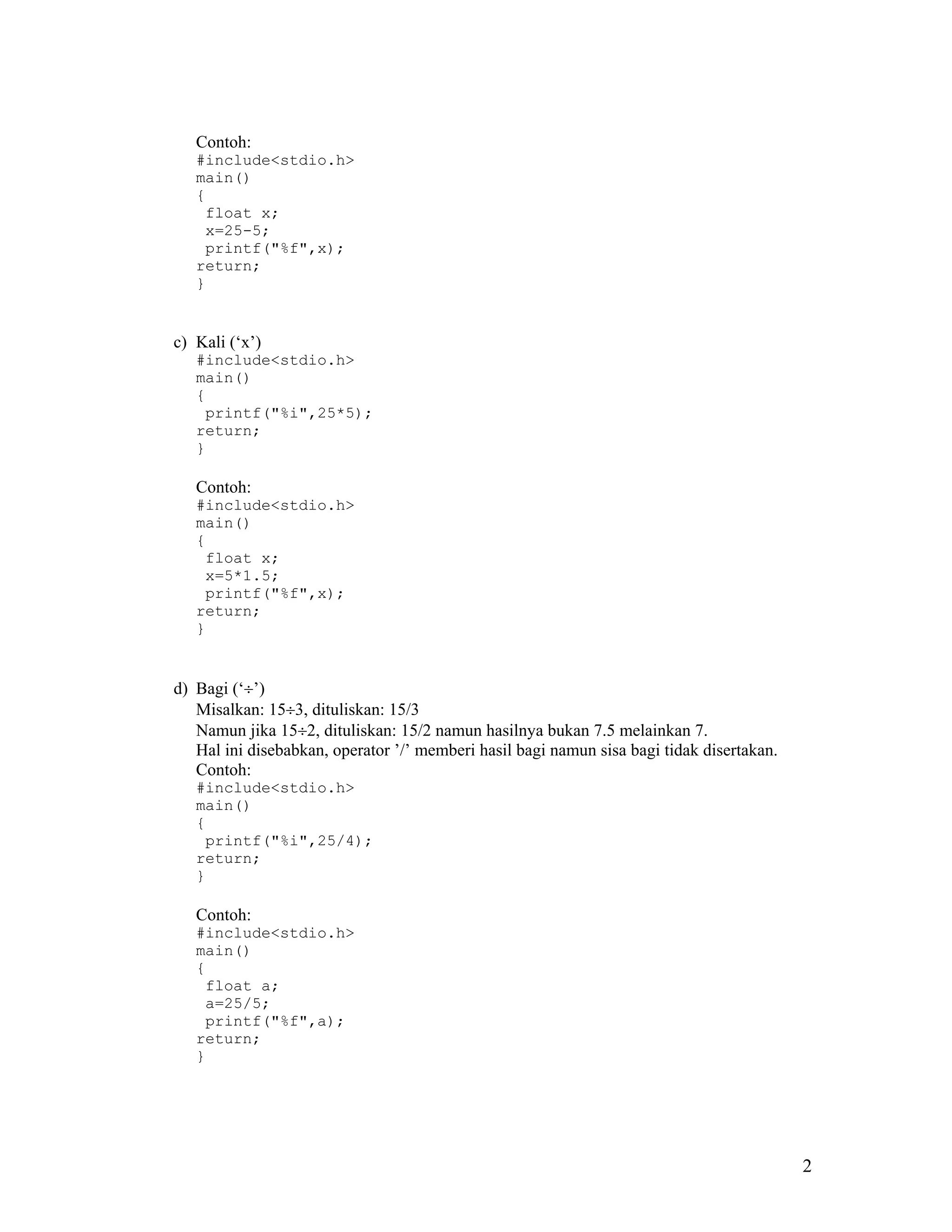 Contoh:
   #include<stdio.h>
   main()
   {
    float x;
    x=25-5;
    printf("%f",x);
   return;
   }


c) Kali (‘x’)
   #include<stdio.h>
   main()
   {
    printf("%i",25*5);
   return;
   }

   Contoh:
   #include<stdio.h>
   main()
   {
    float x;
    x=5*1.5;
    printf("%f",x);
   return;
   }


d) Bagi (‘÷’)
   Misalkan: 15÷3, dituliskan: 15/3
   Namun jika 15÷2, dituliskan: 15/2 namun hasilnya bukan 7.5 melainkan 7.
   Hal ini disebabkan, operator ’/’ memberi hasil bagi namun sisa bagi tidak disertakan.
   Contoh:
   #include<stdio.h>
   main()
   {
    printf("%i",25/4);
   return;
   }

   Contoh:
   #include<stdio.h>
   main()
   {
    float a;
    a=25/5;
    printf("%f",a);
   return;
   }




                                                                                           2
 