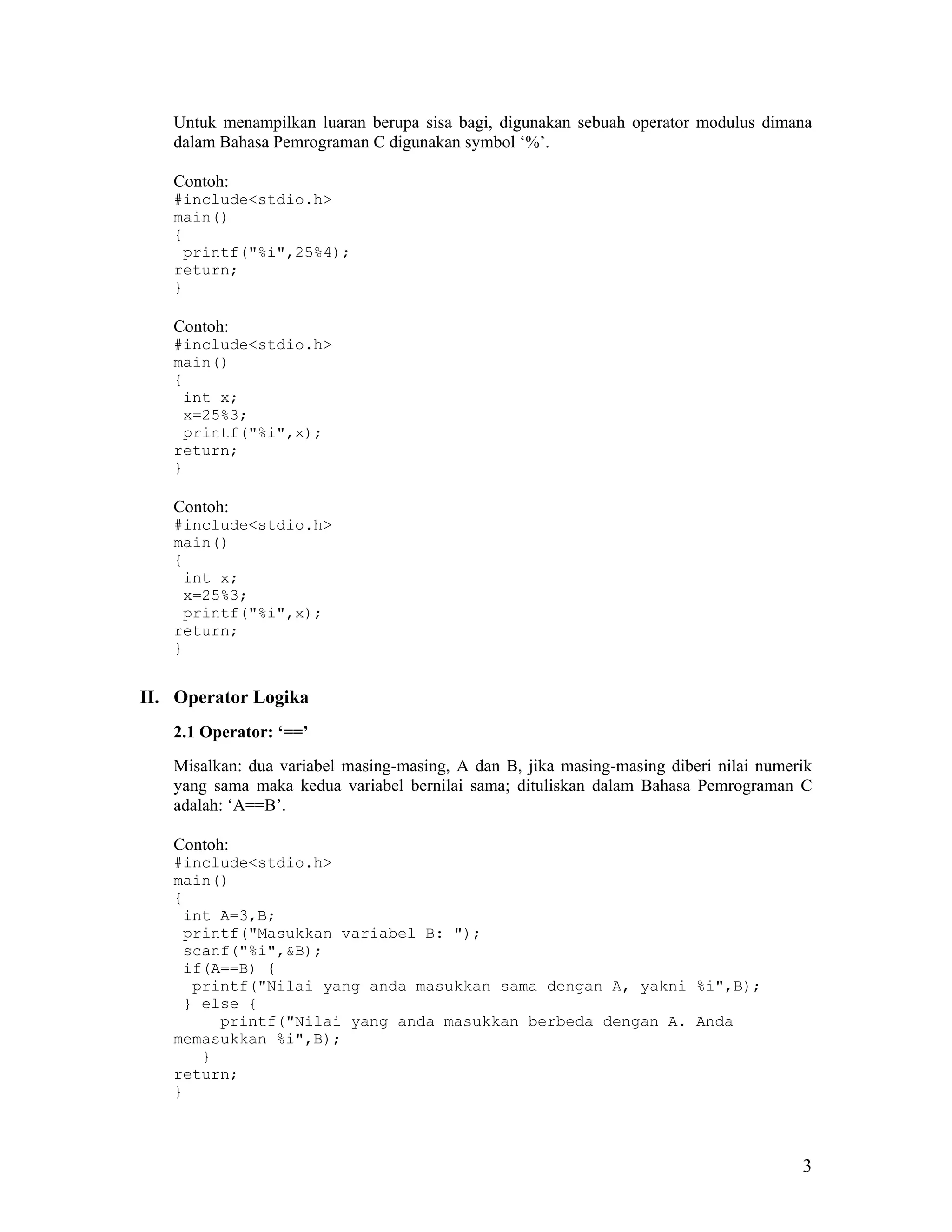 Untuk menampilkan luaran berupa sisa bagi, digunakan sebuah operator modulus dimana
   dalam Bahasa Pemrograman C digunakan symbol ‘%’.

   Contoh:
   #include<stdio.h>
   main()
   {
    printf("%i",25%4);
   return;
   }

   Contoh:
   #include<stdio.h>
   main()
   {
    int x;
    x=25%3;
    printf("%i",x);
   return;
   }

   Contoh:
   #include<stdio.h>
   main()
   {
    int x;
    x=25%3;
    printf("%i",x);
   return;
   }


II. Operator Logika
   2.1 Operator: ‘==’
   Misalkan: dua variabel masing-masing, A dan B, jika masing-masing diberi nilai numerik
   yang sama maka kedua variabel bernilai sama; dituliskan dalam Bahasa Pemrograman C
   adalah: ‘A==B’.

   Contoh:
   #include<stdio.h>
   main()
   {
    int A=3,B;
    printf("Masukkan variabel B: ");
    scanf("%i",&B);
    if(A==B) {
     printf("Nilai yang anda masukkan sama dengan A, yakni %i",B);
    } else {
        printf("Nilai yang anda masukkan berbeda dengan A. Anda
   memasukkan %i",B);
      }
   return;
   }



                                                                                       3
 