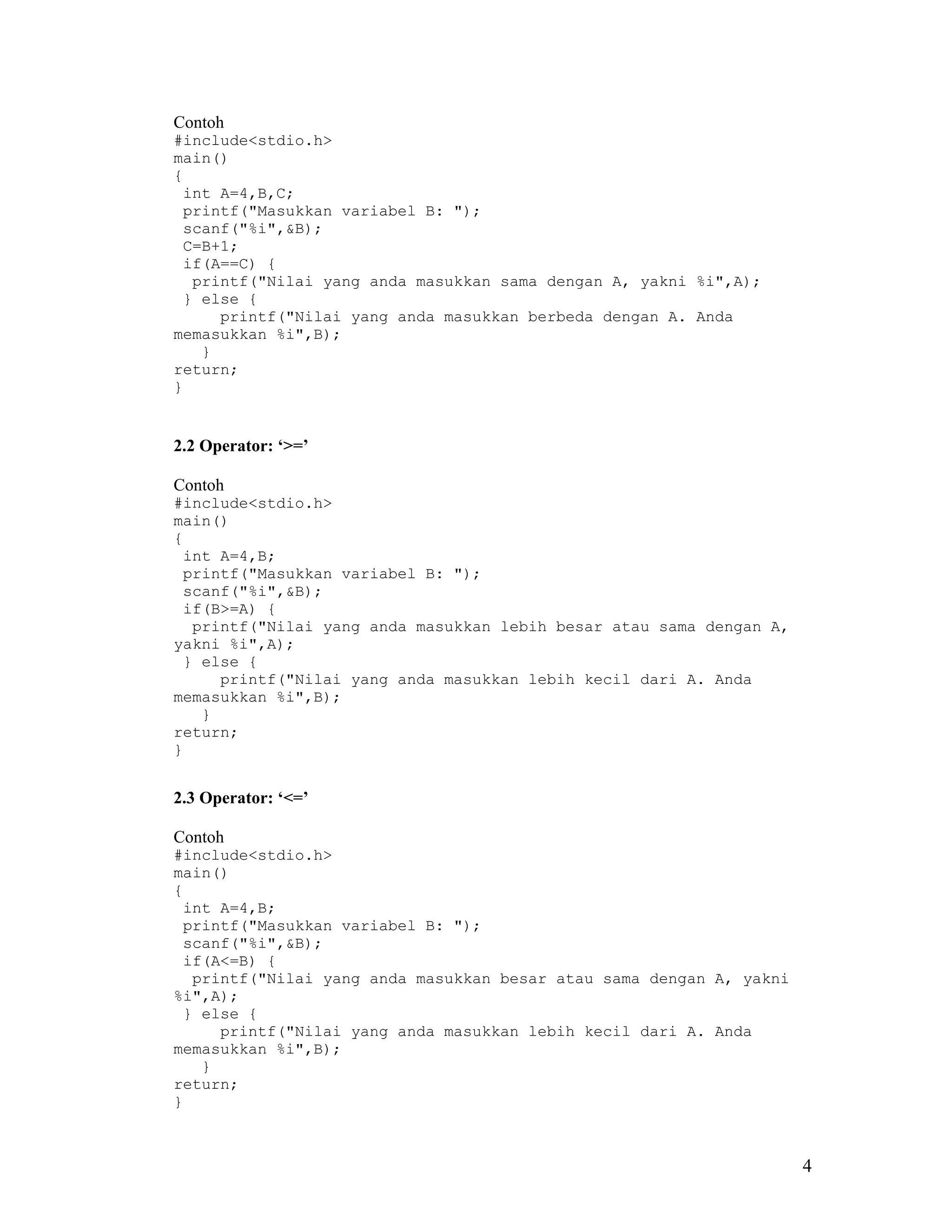 Contoh
#include<stdio.h>
main()
{
 int A=4,B,C;
 printf("Masukkan variabel B: ");
 scanf("%i",&B);
 C=B+1;
 if(A==C) {
  printf("Nilai yang anda masukkan sama dengan A, yakni %i",A);
 } else {
     printf("Nilai yang anda masukkan berbeda dengan A. Anda
memasukkan %i",B);
   }
return;
}


2.2 Operator: ‘>=’

Contoh
#include<stdio.h>
main()
{
 int A=4,B;
 printf("Masukkan variabel B: ");
 scanf("%i",&B);
 if(B>=A) {
  printf("Nilai yang anda masukkan lebih besar atau sama dengan A,
yakni %i",A);
 } else {
     printf("Nilai yang anda masukkan lebih kecil dari A. Anda
memasukkan %i",B);
   }
return;
}


2.3 Operator: ‘<=’

Contoh
#include<stdio.h>
main()
{
 int A=4,B;
 printf("Masukkan variabel B: ");
 scanf("%i",&B);
 if(A<=B) {
  printf("Nilai yang anda masukkan besar atau sama dengan A, yakni
%i",A);
 } else {
     printf("Nilai yang anda masukkan lebih kecil dari A. Anda
memasukkan %i",B);
   }
return;
}



                                                                     4
 
