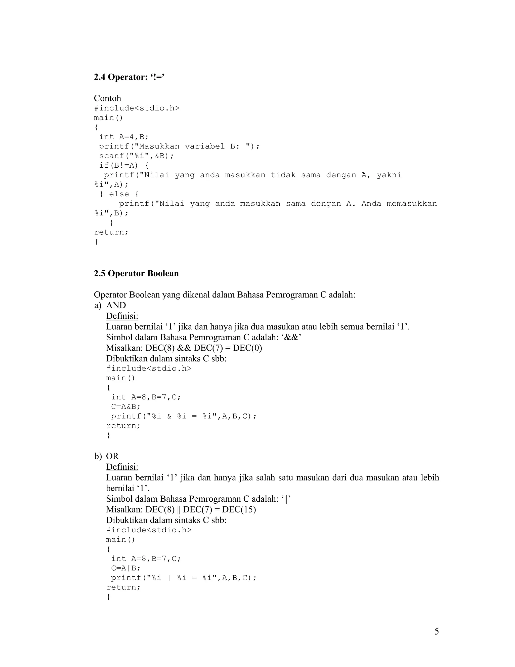 2.4 Operator: ‘!=’

Contoh
#include<stdio.h>
main()
{
 int A=4,B;
 printf("Masukkan variabel B: ");
 scanf("%i",&B);
 if(B!=A) {
  printf("Nilai yang anda masukkan tidak sama dengan A, yakni
%i",A);
 } else {
     printf("Nilai yang anda masukkan sama dengan A. Anda memasukkan
%i",B);
   }
return;
}


2.5 Operator Boolean

Operator Boolean yang dikenal dalam Bahasa Pemrograman C adalah:
a) AND
   Definisi:
   Luaran bernilai ‘1’ jika dan hanya jika dua masukan atau lebih semua bernilai ‘1’.
   Simbol dalam Bahasa Pemrograman C adalah: ‘&&’
   Misalkan: DEC(8) && DEC(7) = DEC(0)
   Dibuktikan dalam sintaks C sbb:
   #include<stdio.h>
   main()
   {
    int A=8,B=7,C;
    C=A&B;
    printf("%i & %i = %i",A,B,C);
   return;
   }

b) OR
   Definisi:
   Luaran bernilai ‘1’ jika dan hanya jika salah satu masukan dari dua masukan atau lebih
   bernilai ‘1’.
   Simbol dalam Bahasa Pemrograman C adalah: ‘||’
   Misalkan: DEC(8) || DEC(7) = DEC(15)
   Dibuktikan dalam sintaks C sbb:
   #include<stdio.h>
   main()
   {
    int A=8,B=7,C;
    C=A|B;
    printf("%i | %i = %i",A,B,C);
   return;
   }



                                                                                        5
 