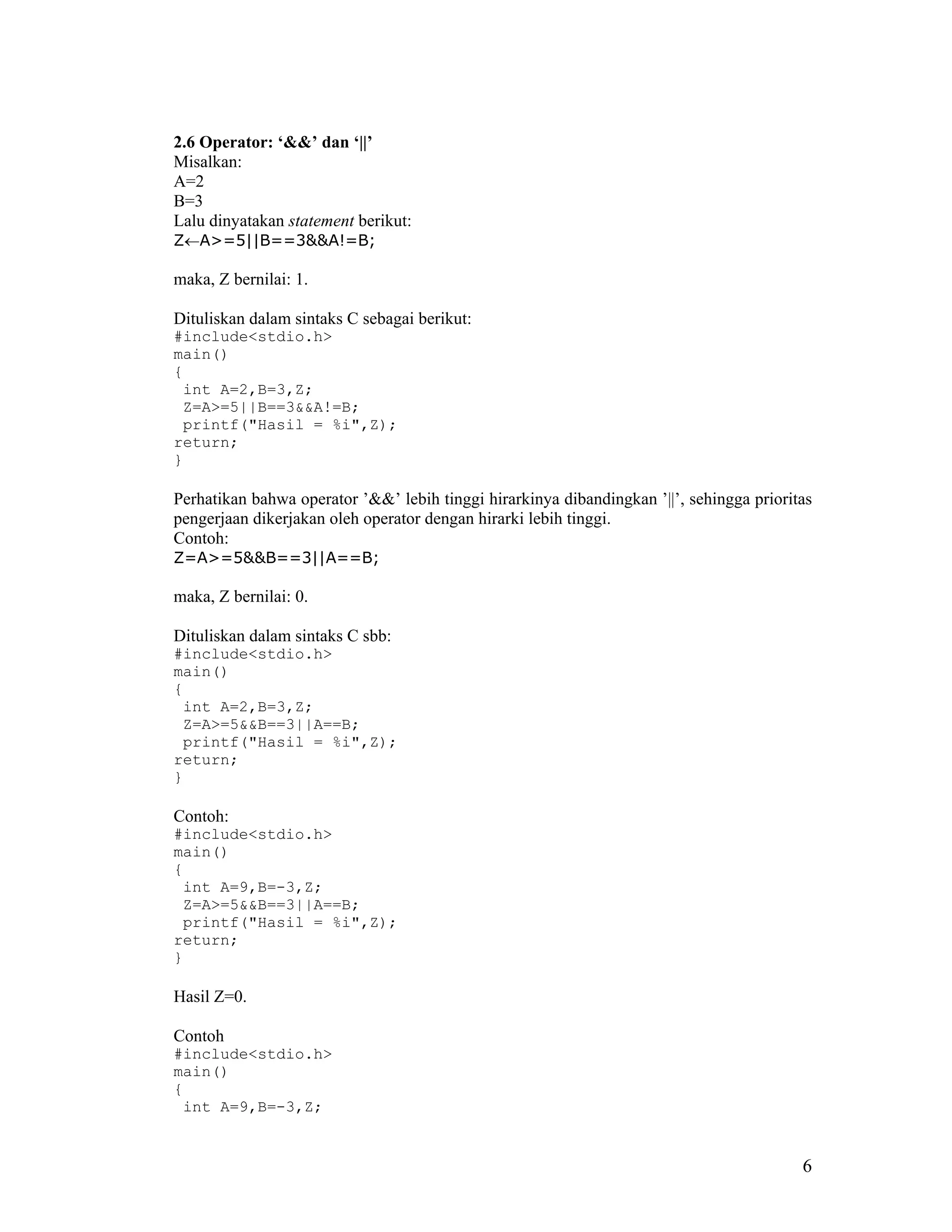 2.6 Operator: ‘&&’ dan ‘||’
Misalkan:
A=2
B=3
Lalu dinyatakan statement berikut:
Z←A>=5||B==3&&A!=B;

maka, Z bernilai: 1.

Dituliskan dalam sintaks C sebagai berikut:
#include<stdio.h>
main()
{
 int A=2,B=3,Z;
 Z=A>=5||B==3&&A!=B;
 printf("Hasil = %i",Z);
return;
}

Perhatikan bahwa operator ’&&’ lebih tinggi hirarkinya dibandingkan ’||’, sehingga prioritas
pengerjaan dikerjakan oleh operator dengan hirarki lebih tinggi.
Contoh:
Z=A>=5&&B==3||A==B;

maka, Z bernilai: 0.

Dituliskan dalam sintaks C sbb:
#include<stdio.h>
main()
{
 int A=2,B=3,Z;
 Z=A>=5&&B==3||A==B;
 printf("Hasil = %i",Z);
return;
}

Contoh:
#include<stdio.h>
main()
{
 int A=9,B=-3,Z;
 Z=A>=5&&B==3||A==B;
 printf("Hasil = %i",Z);
return;
}

Hasil Z=0.

Contoh
#include<stdio.h>
main()
{
 int A=9,B=-3,Z;


                                                                                          6
 