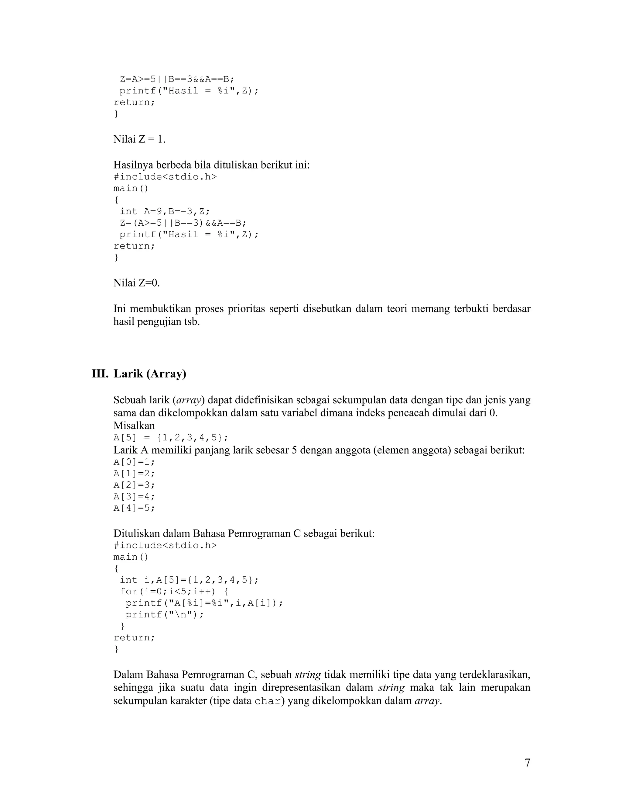 Z=A>=5||B==3&&A==B;
     printf("Hasil = %i",Z);
    return;
    }

    Nilai Z = 1.

    Hasilnya berbeda bila dituliskan berikut ini:
    #include<stdio.h>
    main()
    {
     int A=9,B=-3,Z;
     Z=(A>=5||B==3)&&A==B;
     printf("Hasil = %i",Z);
    return;
    }

    Nilai Z=0.

    Ini membuktikan proses prioritas seperti disebutkan dalam teori memang terbukti berdasar
    hasil pengujian tsb.



III. Larik (Array)

    Sebuah larik (array) dapat didefinisikan sebagai sekumpulan data dengan tipe dan jenis yang
    sama dan dikelompokkan dalam satu variabel dimana indeks pencacah dimulai dari 0.
    Misalkan
    A[5] = {1,2,3,4,5};
    Larik A memiliki panjang larik sebesar 5 dengan anggota (elemen anggota) sebagai berikut:
    A[0]=1;
    A[1]=2;
    A[2]=3;
    A[3]=4;
    A[4]=5;

    Dituliskan dalam Bahasa Pemrograman C sebagai berikut:
    #include<stdio.h>
    main()
    {
     int i,A[5]={1,2,3,4,5};
     for(i=0;i<5;i++) {
      printf("A[%i]=%i",i,A[i]);
      printf("n");
     }
    return;
    }

    Dalam Bahasa Pemrograman C, sebuah string tidak memiliki tipe data yang terdeklarasikan,
    sehingga jika suatu data ingin direpresentasikan dalam string maka tak lain merupakan
    sekumpulan karakter (tipe data char) yang dikelompokkan dalam array.




                                                                                             7
 