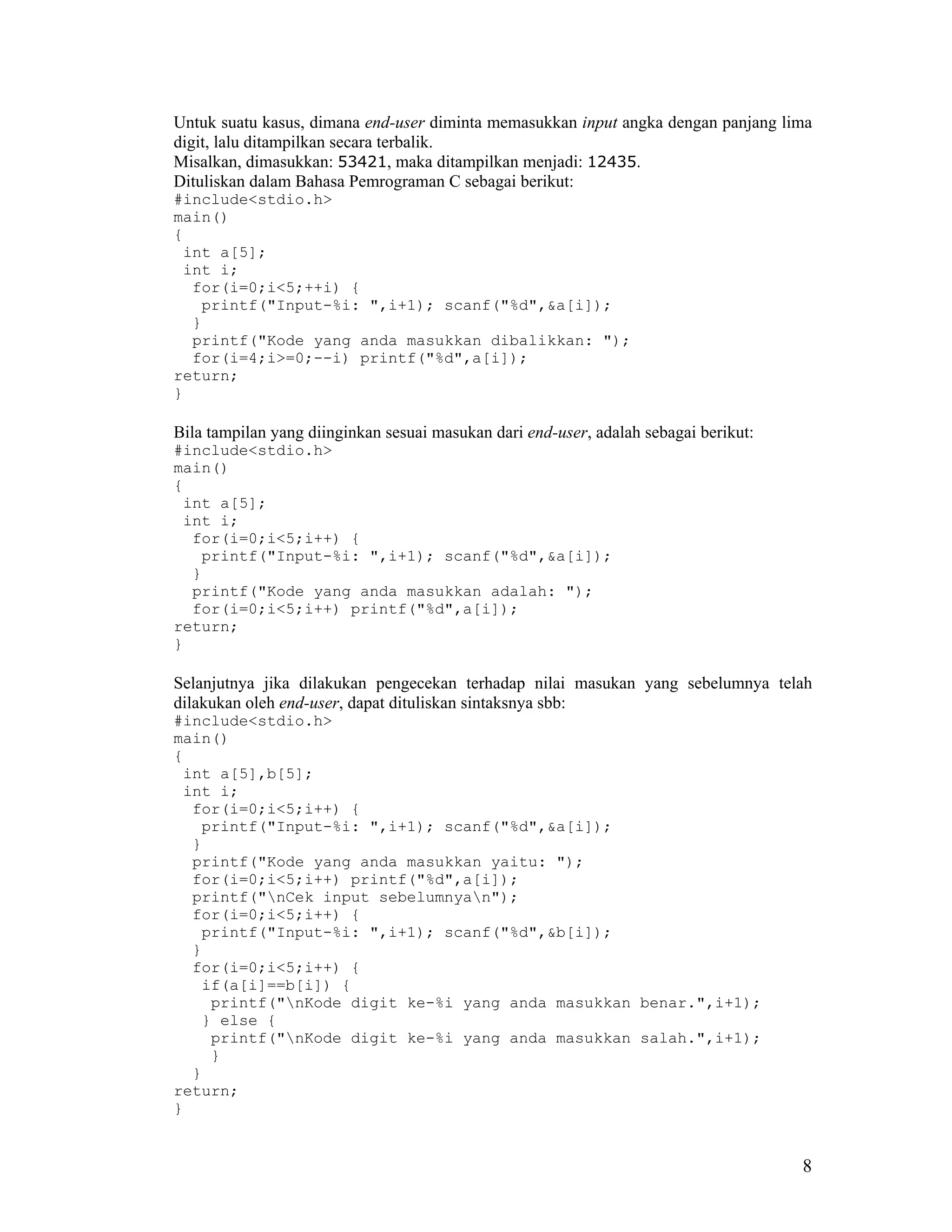 Untuk suatu kasus, dimana end-user diminta memasukkan input angka dengan panjang lima
digit, lalu ditampilkan secara terbalik.
Misalkan, dimasukkan: 53421, maka ditampilkan menjadi: 12435.
Dituliskan dalam Bahasa Pemrograman C sebagai berikut:
#include<stdio.h>
main()
{
 int a[5];
 int i;
  for(i=0;i<5;++i) {
   printf("Input-%i: ",i+1); scanf("%d",&a[i]);
  }
  printf("Kode yang anda masukkan dibalikkan: ");
  for(i=4;i>=0;--i) printf("%d",a[i]);
return;
}

Bila tampilan yang diinginkan sesuai masukan dari end-user, adalah sebagai berikut:
#include<stdio.h>
main()
{
 int a[5];
 int i;
  for(i=0;i<5;i++) {
   printf("Input-%i: ",i+1); scanf("%d",&a[i]);
  }
  printf("Kode yang anda masukkan adalah: ");
  for(i=0;i<5;i++) printf("%d",a[i]);
return;
}

Selanjutnya jika dilakukan pengecekan terhadap nilai masukan yang sebelumnya telah
dilakukan oleh end-user, dapat dituliskan sintaksnya sbb:
#include<stdio.h>
main()
{
 int a[5],b[5];
 int i;
  for(i=0;i<5;i++) {
   printf("Input-%i: ",i+1); scanf("%d",&a[i]);
  }
  printf("Kode yang anda masukkan yaitu: ");
  for(i=0;i<5;i++) printf("%d",a[i]);
  printf("nCek input sebelumnyan");
  for(i=0;i<5;i++) {
   printf("Input-%i: ",i+1); scanf("%d",&b[i]);
  }
  for(i=0;i<5;i++) {
   if(a[i]==b[i]) {
    printf("nKode digit ke-%i yang anda masukkan benar.",i+1);
   } else {
    printf("nKode digit ke-%i yang anda masukkan salah.",i+1);
    }
  }
return;
}


                                                                                      8
 