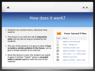 How does it work? Students can contact tutors, whenever they need toThe lesson is run with the aid of interactive tools and can last as long as needed by the studentsThe aim of the teacher is to give an idea of how to tackle a similar problem in the future, not to give a simple solution to an exerciseOnce the lecture is over, the student can watch it again in his/her “locker” where a recorded video is stored together with the rest of the material