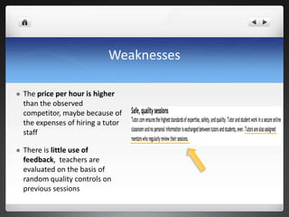 Weaknesses The price per hour is higher than the observed competitor, maybe because of the expenses of hiring a tutor staffThere is little use of feedback,  teachers are evaluated on the basis of random quality controls on previous sessions