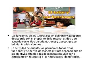 • Las funciones de los tutores suelen definirse y agruparse
de acuerdo con el propósito de la tutoría, es decir, de
acuerdo con el tipo de orientaciones y apoyos que se
brindarán a los alumnos.
• La actividad de orientación permea en todas estas
funciones y se perfila de manera distinta dependiendo de
los objetivos establecidos de manera conjunta con el
estudiante en respuesta a las necesidades identificadas.
 