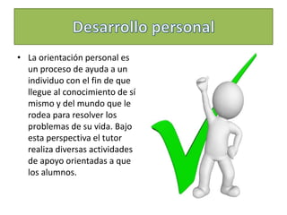 • La orientación personal es
un proceso de ayuda a un
individuo con el fin de que
llegue al conocimiento de sí
mismo y del mundo que le
rodea para resolver los
problemas de su vida. Bajo
esta perspectiva el tutor
realiza diversas actividades
de apoyo orientadas a que
los alumnos.
 
