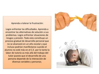 Aprenda a tolerar la frustración:
Logre enfrentar las dificultades. Aprenda a
encontrar las alternativas de solución a sus
problemas. Logre enfrentar situaciones de
riesgos y presión. Todo esto constituye un
proceso gradual de desarrollo personal que
no se alcanzará en un año escolar y que
incluso podrían manifestarse cuando el
alumno no esté más en el C.E. por lo tanto la
labor de tutoría va más allá del trabajo del
tutor puesto que el desarrollo de una
persona depende de la interacción de
diversas variables y personas.
 