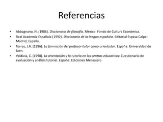Referencias
• Abbagnano, N. (1986). Diccionario de filosofía. México: Fondo de Cultura Económica.
• Real Academia Española (1992). Diccionario de la lengua española. Editorial Espasa Calpe:
Madrid, España.
• Torres, J.A. (1996). La formación del profesor-tutor como orientador. España: Universidad de
Jaen.
• Valdivia, C. (1998). La orientación y la tutoría en los centros educativos: Cuestionario de
evaluación y análisis tutorial. España: Ediciones Mensajero
 