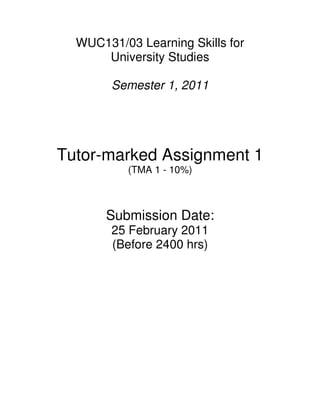 WUC131/03 Learning Skills for
      University Studies

        Semester 1, 2011




Tutor-marked Assignment 1
          (TMA 1 - 10%)



       Submission Date:
        25 February 2011
        (Before 2400 hrs)
 