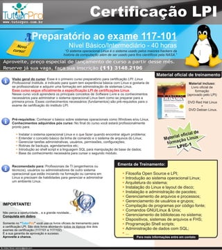 www.tutorpro.com.br
                                                                  Certificação LPI
                                    Preparatório ao exame 117-101
               Novo                                Nível Básico/Intermediário - 40 horas
             curso!                              “O sistema operacional Linux é o sistema usado pelos maiores hackers da
                                                história da computação além de ser usado para fins científicos pela NASA.”

  Aproveite, preço especial de lançamento de curso a partir desse mês.
  Reserve já sua vaga, faça sua inscrição (11) 3148.2196
                                                                                                            Material oficial de treinamento
             Visão geral do curso: Esse é o primeiro curso preparatório para certificação LPI: Linux
             Professional Institute, é indicado para quem tem experiência básica com Linux e gostaria de                        Material incluso:
             se profissionalizar e adquirir uma formação em administração de sistemas Linux.                                      Livro oficial de
             Esse curso segue oficialmente a especificação LPI de certificações Linux.                                               formação
             Nesse curso você aprenderá os principais conceitos de Software Livre e os conhecimentos                           (aprovado pelo LPI)
             necessários para administrar o sistema operacional Linux bem como se preparar para a                                        +
             primeira prova. Esses conhecimentos necessários (fundamentos) são pré-requisitos para o                            DVD Red Hat Linux
             exame de certificação do instituto LPI.                                                                                     +
                                                                                                                                DVD Debian Linux.

             Pré-requisitos: Conhecer o básico sobre sistemas operacionais como Windows e/ou Linux.
             Conhecimentos adquiridos pós curso: No final do curso você estará profissionalmente
             pronto para:
                                                                                                                                 l de
                  Instalar o sistema operacional Linux e o que fazer quando encontrar algum problema;                    oficia
                  Entender o conceito básico da linha de comando e o sistema de arquivos do Linux;              Ma terial o Linux
                                                                                                                         çã
                  Gerenciar tarefas administrativas, usuários, permissões, configurações;                        forma        1
                  Rotinas de backups, agendamentos etc;
                  Introdução ao shell script e a linguagem SQL para manipulação de base de dados;
                                                                                                                        LPIC-
                  Base de conhecimento necessária para cursar o segundo módulo.


             Recomendado para: Profissionais de TI (engenheiros ou
                                                                                   Ementa de Treinamento:
             técnicos), usuários ou administradores de outro sistema
             operacional que estão iniciando na formação ou carreira em                Filosofia Open Source e LPI;
             Linux e precisam de habilidades para gerenciar e administrar              Introdução ao sistema operacional Linux;
             um ambiente Linux.                                                        Arquitetura do sistema;
                                                                                       Instalação do Linux e layout de disco;
                                                                                       Instalação e administração de pacotes;
                                                                                       Gerenciamento de arquivos e processos;
                                                                                       Gerenciamento de usuários e grupos;
  IMPORTANTE!                                                                          Compilação de programas por código fonte;
                                                                                       Comandos GNU/Linux & Unix;
  Não perca a oportunidade... e a grande novidade...
  Conquista em dobro.                                                                  Gerenciamento de bibliotecas no sistema;
                                                                                       Dispositivos, sistemas de arquivos e FHS;
  Somente no “TutorPro” você usa os livros oficiais de treinamento para                Programação Shell scripts;
  a certificação LPI. São dois livros abordando todos os tópicos dos dois
  exames de certificação (117/101 e 117/102).                                          Administração de dados com SQL;
  É a sua garantia de aprovação e sucesso.                                             ...
  Aproveite a chance.                                                                          Para mais informações entre em contato


By: Adilson Bonan <arbonan@gmail.com>
 