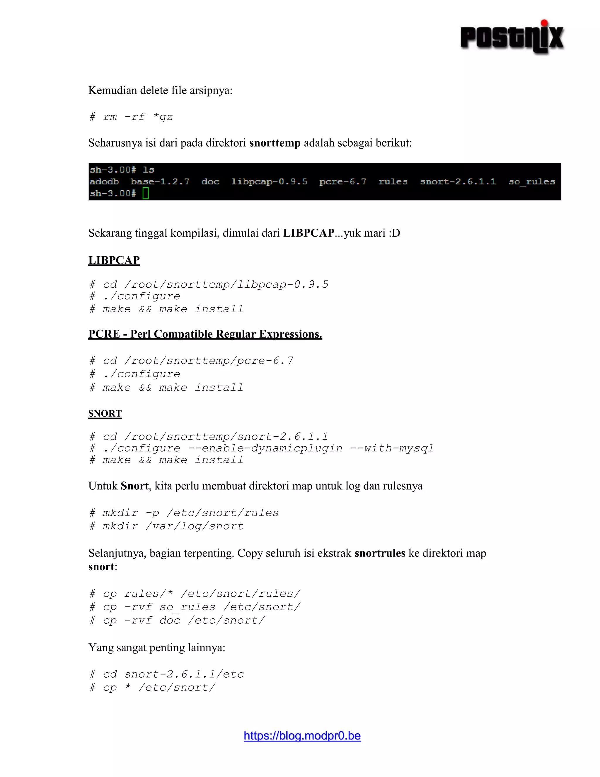 hhttttppss::////bblloogg..mmooddpprr00..bbee
Kemudian delete file arsipnya:
# rm -rf *gz
Seharusnya isi dari pada direktori snorttemp adalah sebagai berikut:
Sekarang tinggal kompilasi, dimulai dari LIBPCAP...yuk mari :D
LIBPCAP
# cd /root/snorttemp/libpcap-0.9.5
# ./configure
# make && make install
PCRE - Perl Compatible Regular Expressions.
# cd /root/snorttemp/pcre-6.7
# ./configure
# make && make install
SNORT
# cd /root/snorttemp/snort-2.6.1.1
# ./configure --enable-dynamicplugin --with-mysql
# make && make install
Untuk Snort, kita perlu membuat direktori map untuk log dan rulesnya
# mkdir -p /etc/snort/rules
# mkdir /var/log/snort
Selanjutnya, bagian terpenting. Copy seluruh isi ekstrak snortrules ke direktori map
snort:
# cp rules/* /etc/snort/rules/
# cp -rvf so_rules /etc/snort/
# cp -rvf doc /etc/snort/
Yang sangat penting lainnya:
# cd snort-2.6.1.1/etc
# cp * /etc/snort/
 