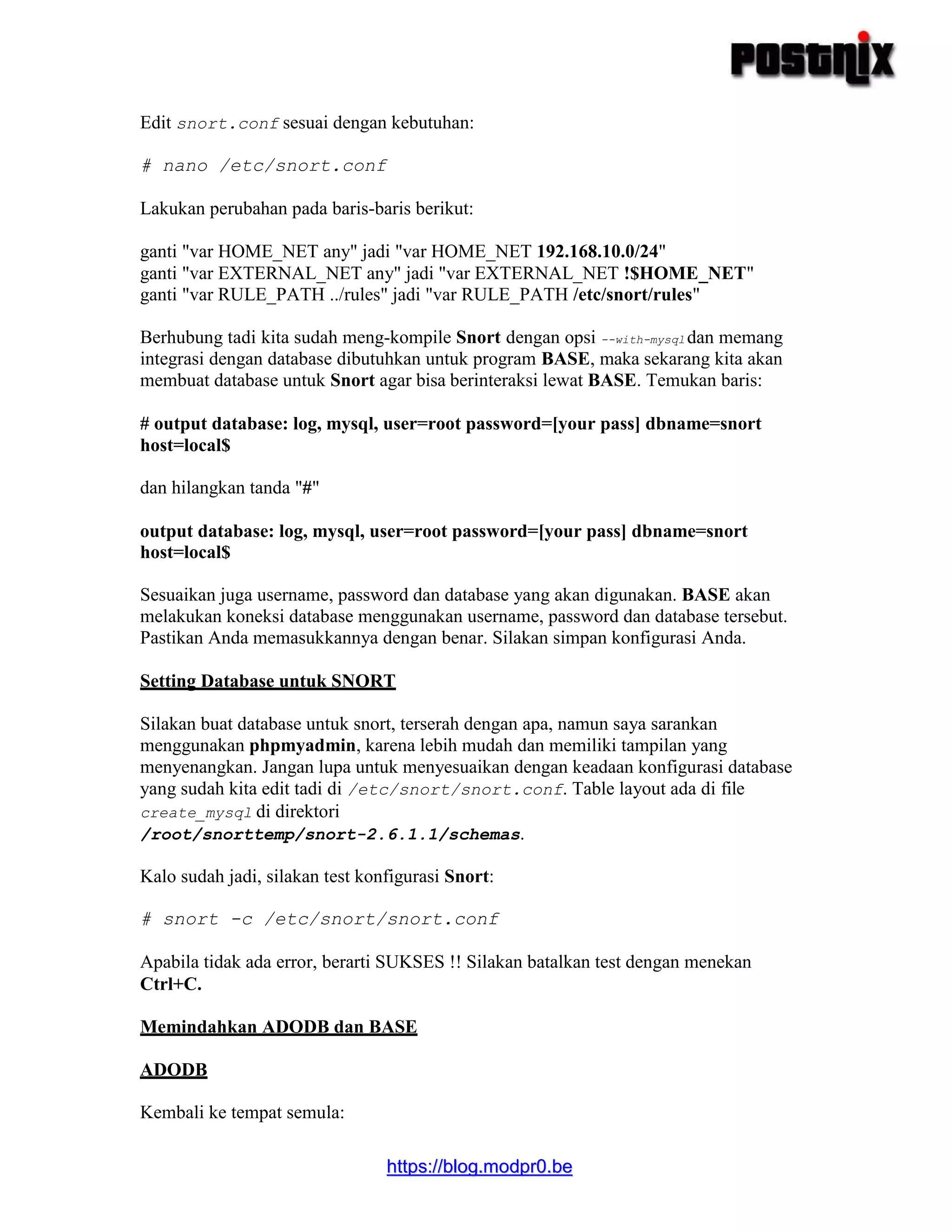 hhttttppss::////bblloogg..mmooddpprr00..bbee
Edit snort.conf sesuai dengan kebutuhan:
# nano /etc/snort.conf
Lakukan perubahan pada baris-baris berikut:
ganti "var HOME_NET any" jadi "var HOME_NET 192.168.10.0/24"
ganti "var EXTERNAL_NET any" jadi "var EXTERNAL_NET !$HOME_NET"
ganti "var RULE_PATH ../rules" jadi "var RULE_PATH /etc/snort/rules"
Berhubung tadi kita sudah meng-kompile Snort dengan opsi --with-mysql dan memang
integrasi dengan database dibutuhkan untuk program BASE, maka sekarang kita akan
membuat database untuk Snort agar bisa berinteraksi lewat BASE. Temukan baris:
# output database: log, mysql, user=root password=[your pass] dbname=snort
host=local$
dan hilangkan tanda "#"
output database: log, mysql, user=root password=[your pass] dbname=snort
host=local$
Sesuaikan juga username, password dan database yang akan digunakan. BASE akan
melakukan koneksi database menggunakan username, password dan database tersebut.
Pastikan Anda memasukkannya dengan benar. Silakan simpan konfigurasi Anda.
Setting Database untuk SNORT
Silakan buat database untuk snort, terserah dengan apa, namun saya sarankan
menggunakan phpmyadmin, karena lebih mudah dan memiliki tampilan yang
menyenangkan. Jangan lupa untuk menyesuaikan dengan keadaan konfigurasi database
yang sudah kita edit tadi di /etc/snort/snort.conf. Table layout ada di file
create_mysql di direktori
/root/snorttemp/snort-2.6.1.1/schemas.
Kalo sudah jadi, silakan test konfigurasi Snort:
# snort -c /etc/snort/snort.conf
Apabila tidak ada error, berarti SUKSES !! Silakan batalkan test dengan menekan
Ctrl+C.
Memindahkan ADODB dan BASE
ADODB
Kembali ke tempat semula:
 