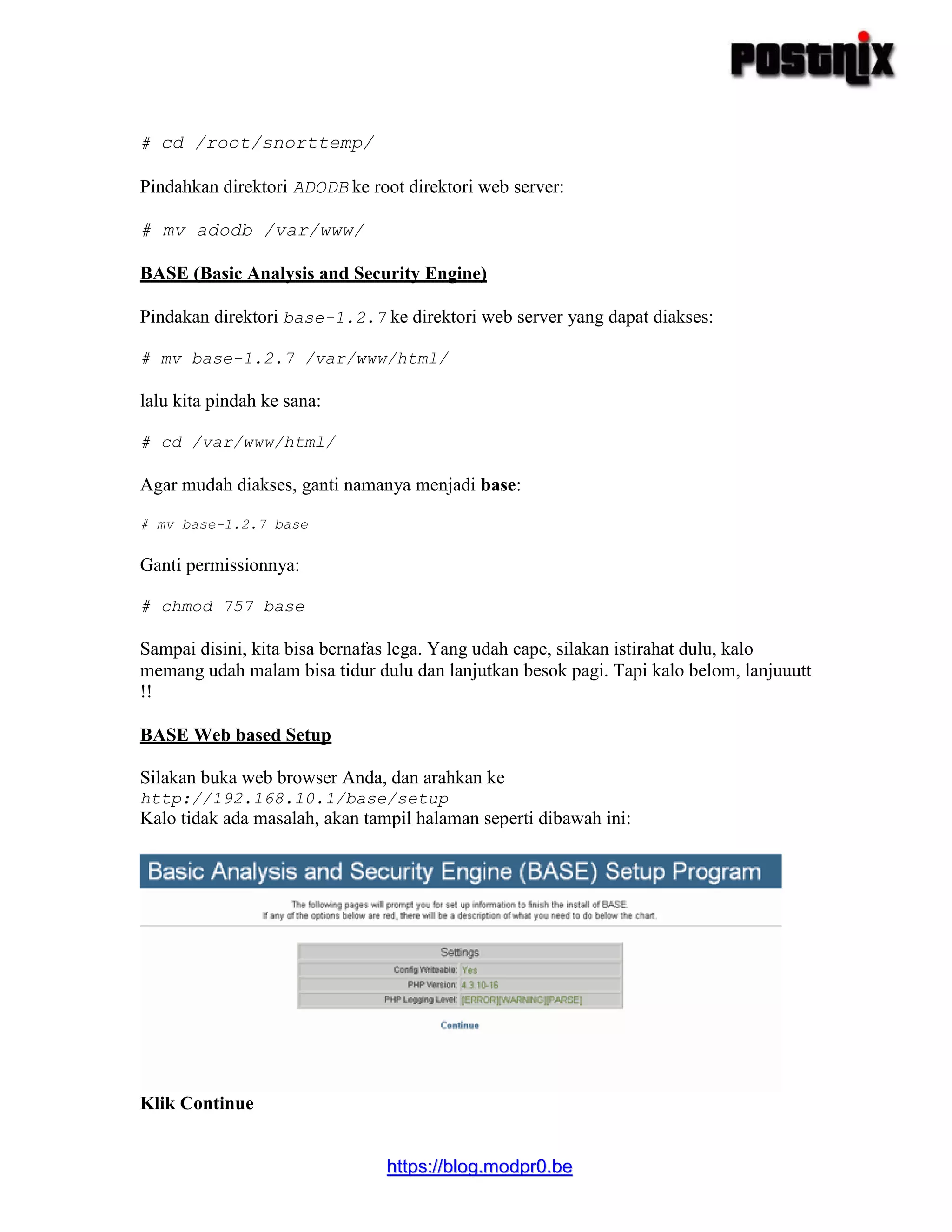hhttttppss::////bblloogg..mmooddpprr00..bbee
# cd /root/snorttemp/
Pindahkan direktori ADODB ke root direktori web server:
# mv adodb /var/www/
BASE (Basic Analysis and Security Engine)
Pindakan direktori base-1.2.7 ke direktori web server yang dapat diakses:
# mv base-1.2.7 /var/www/html/
lalu kita pindah ke sana:
# cd /var/www/html/
Agar mudah diakses, ganti namanya menjadi base:
# mv base-1.2.7 base
Ganti permissionnya:
# chmod 757 base
Sampai disini, kita bisa bernafas lega. Yang udah cape, silakan istirahat dulu, kalo
memang udah malam bisa tidur dulu dan lanjutkan besok pagi. Tapi kalo belom, lanjuuutt
!!
BASE Web based Setup
Silakan buka web browser Anda, dan arahkan ke
http://192.168.10.1/base/setup
Kalo tidak ada masalah, akan tampil halaman seperti dibawah ini:
Klik Continue
 
