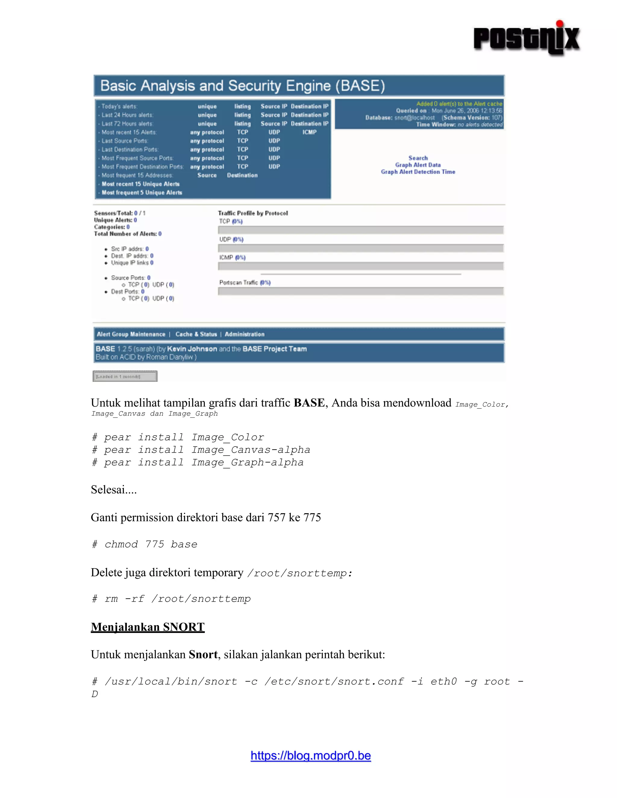 hhttttppss::////bblloogg..mmooddpprr00..bbee
Untuk melihat tampilan grafis dari traffic BASE, Anda bisa mendownload Image_Color,
Image_Canvas dan Image_Graph
# pear install Image_Color
# pear install Image_Canvas-alpha
# pear install Image_Graph-alpha
Selesai....
Ganti permission direktori base dari 757 ke 775
# chmod 775 base
Delete juga direktori temporary /root/snorttemp:
# rm -rf /root/snorttemp
Menjalankan SNORT
Untuk menjalankan Snort, silakan jalankan perintah berikut:
# /usr/local/bin/snort -c /etc/snort/snort.conf -i eth0 -g root -
D
 