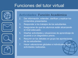 Funciones del tutor virtual Actividades:  Función Académica  Dar información, extender, clarificar y explicar los contenidos presentados. Responder a los trabajos de los estudiantes. Asegurarse de que los alumnos están alcanzando el nivel adecuado. Diseñar actividades y situaciones de aprendizaje de acuerdo a un diagnóstico previo. Resumir en los debates en grupo las aportaciones de los estudiantes. Hacer valoraciones globales e individuales de las actividades realizadas. 