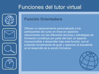 Funciones del tutor virtual Función Orientadora Ofrecer un asesoramiento personalizado a los participantes del curso en línea en aspectos relacionados con las diferentes técnicas y estrategias de formación constituye por parte del tutor un aspecto imprescindible a desarrollar bajo esta función, con el propósito fundamental de guiar y asesorar al estudiante en el desarrollo de la acción formativa.  