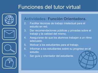 Funciones del tutor virtual Actividades:  Función Orientadora. Facilitar técnicas de trabajo intelectual para el estudio en red. Dar recomendaciones públicas y privadas sobre el trabajo y la calidad del mismo. Asegurarse de que los alumnos trabajan a un ritmo adecuado. Motivar a los estudiantes para el trabajo. Informar a los estudiantes sobre su progreso en el estudio. Ser guía y orientador del estudiante. 