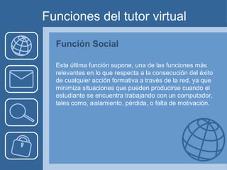 Funciones del tutor virtual Función Social Esta última función supone, una de las funciones más relevantes en lo que respecta a la consecución del éxito de cualquier acción formativa a través de la red, ya que minimiza situaciones que pueden producirse cuando el estudiante se encuentra trabajando con un computador, tales como, aislamiento, pérdida, o falta de motivación. 
