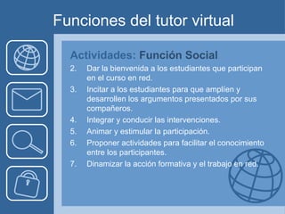 Funciones del tutor virtual Actividades:  Función Social Dar la bienvenida a los estudiantes que participan en el curso en red. Incitar a los estudiantes para que amplíen y desarrollen los argumentos presentados por sus compañeros. Integrar y conducir las intervenciones. Animar y estimular la participación. Proponer actividades para facilitar el conocimiento entre los participantes. Dinamizar la acción formativa y el trabajo en red.  