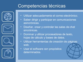 Competencias técnicas Utilizar adecuadamente el correo electrónico.  Saber dirigir y participar en comunicaciones asincrónicas. Diseñar, crear y controlar las salas de chat sincrónicas. Dominar y utilizar procesadores de texto, hojas de cálculo y bases de datos.  Utilizar herramientas de creación de páginas web. Usar el software con propósitos determinados. 