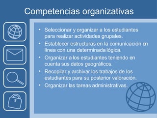 Competencias organizativas Seleccionar y organizar a los estudiantes para realizar actividades grupales. Establecer estructuras en la comunicación en línea con una determinada lógica.  Organizar a los estudiantes teniendo en cuenta sus datos geográficos.  Recopilar y archivar los trabajos de los estudiantes para su posterior valoración.  Organizar las tareas administrativas.  