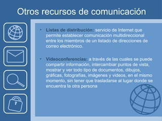 Otros recursos de comunicación Listas de distribución:  servicio de Internet que permite establecer comunicación multidireccional entre los miembros de un listado de direcciones de correo electrónico. Videoconferencias:  a través de las cuales se puede compartir información, intercambiar puntos de vista, mostrar y ver todo tipo de documentos, dibujos, gráficas, fotografías, imágenes y videos, en el mismo momento, sin tener que trasladarse al lugar donde se encuentra la otra persona 