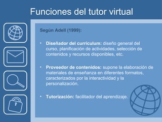 Funciones del tutor virtual Según Adell (1999): Diseñador del currículum:  diseño general del curso, planificación de actividades, selección de contenidos y recursos disponibles, etc. Proveedor de contenidos:  supone la elaboración de materiales de enseñanza en diferentes formatos, caracterizados por la interactividad y la personalización. Tutorización:  facilitador del aprendizaje. 