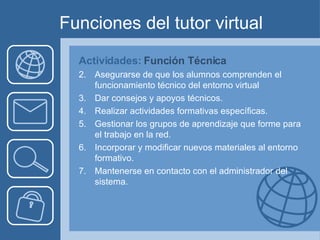 Funciones del tutor virtual Actividades:  Función Técnica Asegurarse de que los alumnos comprenden el funcionamiento técnico del entorno virtual Dar consejos y apoyos técnicos. Realizar actividades formativas específicas. Gestionar los grupos de aprendizaje que forme para el trabajo en la red. Incorporar y modificar nuevos materiales al entorno formativo. Mantenerse en contacto con el administrador del sistema.  