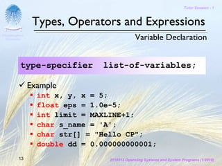Tutor Session - 1



                 Types, Operators and Expressions
Chulalongkorn
 University                                    Variable Declaration


           type-specifier       list-of-variables;

                Example
                  int x, y, x = 5;
                  float eps = 1.0e-5;
                  int limit = MAXLINE+1;
                  char s_name = 'A';
                  char str[] = "Hello CP";
                  double dd = 0.000000000001;
         13                       2110313 Operating Systems and System Programs (1/2010)
 