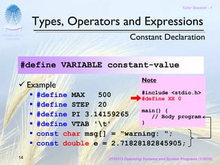 Tutor Session - 1



                 Types, Operators and Expressions
Chulalongkorn
 University                                    Constant Declaration


           #define VARIABLE constant-value
                                                     Note
                Example
                  #define MAX   500       #include <stdio.h>
                                          #define XX 0
                  #define STEP 20
                                          main() {
                  #define PI 3.14159265      // Body program
                  #define VTAB 't'       }

                  const char msg[] = "warning: ";
                  const double e = 2.71828182845905;
         14                         2110313 Operating Systems and System Programs (1/2010)
 
