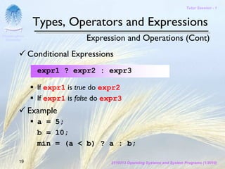 Tutor Session - 1



                 Types, Operators and Expressions
Chulalongkorn
 University                      Expression and Operations (Cont)
                Conditional Expressions
                  expr1 ? expr2 : expr3

                  If expr1 is true do expr2
                  If expr1 is false do expr3
                Example
                  a = 5;
                  b = 10;
                  min = (a < b) ? a : b;

         19                             2110313 Operating Systems and System Programs (1/2010)
 