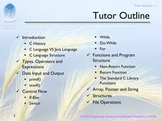 Tutor Session - 1



                                                         Tutor Outline
Chulalongkorn
 University



                Introduction                                  While
                   C History                                  Do-While
                   C Language VS Java Language                For
                   C Language Structure                  Functions and Program
                Types, Operators and                     Structure
                Expressions                                   Non-Return Function
                Data Input and Output                         Return Function
                   printf()                                   The Standard C Library
                                                              Functions
                   scanf()
                Control Flow                             Array, Pointer and String
                   If-Else                               Structures
                   Switch                                File Operations

         2                                       2110313 Operating Systems and System Programs (1/2010)
 