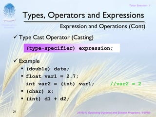 Tutor Session - 1



                 Types, Operators and Expressions
Chulalongkorn
 University                    Expression and Operations (Cont)
                Type Cast Operator (Casting)
                  (type-specifier) expression;

                Example
                  (double) date;
                  float var1 = 2.7;
                  int var2 = (int) var1;                     //var2 = 2
                  (char) x;
                  (int) d1 + d2;

         21                          2110313 Operating Systems and System Programs (1/2010)
 