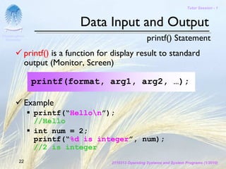 Tutor Session - 1



                               Data Input and Output
Chulalongkorn
 University                                              printf() Statement
              printf() is a function for display result to standard
              output (Monitor, Screen)

                printf(format, arg1, arg2, …);

              Example
                printf(“Hellon”);
                //Hello
                int num = 2;
                printf(“%d is integer”, num);
                //2 is integer
         22                             2110313 Operating Systems and System Programs (1/2010)
 