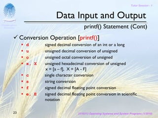 Tutor Session - 1



                               Data Input and Output
Chulalongkorn
 University                                     printf() Statement (Cont)
                Conversion Operation [printf()]
                  d      signed decimal conversion of an int or a long
                  u      unsigned decimal conversion of unsigned
                  o      unsigned octal conversion of unsigned
                  x, X   unsigned hexadecimal conversion of unsigned
                         x = [a – f], X = [A - F]
                  c      single character conversion
                  s      string conversion
                  f      signed decimal floating point conversion
                  e, E   signed decimal floating point conversion in scientific
                         notation

         23                                 2110313 Operating Systems and System Programs (1/2010)
 