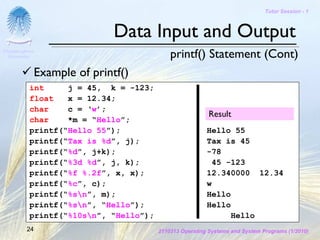 Tutor Session - 1



                              Data Input and Output
Chulalongkorn
 University                                 printf() Statement (Cont)
              Example of printf()
           int     j = 45, k = -123;
           float   x = 12.34;
           char    c = ‘w’;
                                                          Result
           char    *m = “Hello”;
           printf(“Hello 55”);                           Hello 55
           printf(“Tax is %d”, j);                       Tax is 45
           printf(“%d”, j+k);                            -78
           printf(“%3d %d”, j, k);                        45 -123
           printf(“%f %.2f”, x, x);                      12.340000 12.34
           printf(“%c”, c);                              w
           printf(“%sn”, m);                            Hello
           printf(“%sn”, “Hello”);                      Hello
           printf(“%10sn”, “Hello”);                          Hello
         24                             2110313 Operating Systems and System Programs (1/2010)
 