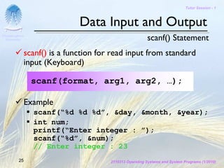 Tutor Session - 1



                              Data Input and Output
Chulalongkorn
 University                                              scanf() Statement
              scanf() is a function for read input from standard
              input (Keyboard)

                scanf(format, arg1, arg2, …);

              Example
                scanf(“%d %d %d”, &day, &month, &year);
                int num;
                printf(“Enter integer : ”);
                scanf(“%d”, &num);
                // Enter integer : 23
         25                            2110313 Operating Systems and System Programs (1/2010)
 