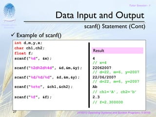 Tutor Session - 1



                              Data Input and Output
Chulalongkorn
 University                                 scanf() Statement (Cont)
              Example of scanf()
           int d,m,y,x;
           char ch1,ch2;
                                                  Result
           float f;
           scanf(“%d”, &x);                       4
                                                  // x=4
           scanf(“%2d%2d%4d”, &d,&m,&y);          22062007
                                                  // d=22, m=6, y=2007
           scanf(“%d/%d/%d”, &d,&m,&y);           22/06/2007
                                                  // d=22, m=6, y=2007
           scanf(“%c%c”, &ch1,&ch2);              Ab
                                                  // ch1=‘A’, ch2=‘b’
           scanf(“%f”, &f);                       2.3
                                                  // f=2.300000

         27                            2110313 Operating Systems and System Programs (1/2010)
 