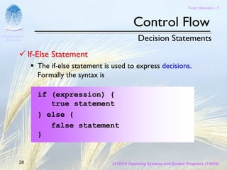 Tutor Session - 1



                                                    Control Flow
Chulalongkorn
 University                                            Decision Statements
                If-Else Statement
                  The if-else statement is used to express decisions.
                  Formally the syntax is

                  if (expression) {
                     true statement
                  } else {
                     false statement
                  }


         28                               2110313 Operating Systems and System Programs (1/2010)
 