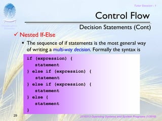 Tutor Session - 1



                                                    Control Flow
Chulalongkorn
 University                               Decision Statements (Cont)
                Nested If-Else
                  The sequence of if statements is the most general way
                  of writing a multi-way decision. Formally the syntax is
                  if (expression) {
                     statement
                  } else if (expression) {
                     statement
                  } else if (expression) {
                     statement
                  } else {
                     statement
                  }
         29                               2110313 Operating Systems and System Programs (1/2010)
 